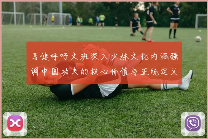 马健呼吁文班深入少林文化内涵强调中国功夫的核心价值与正统定义