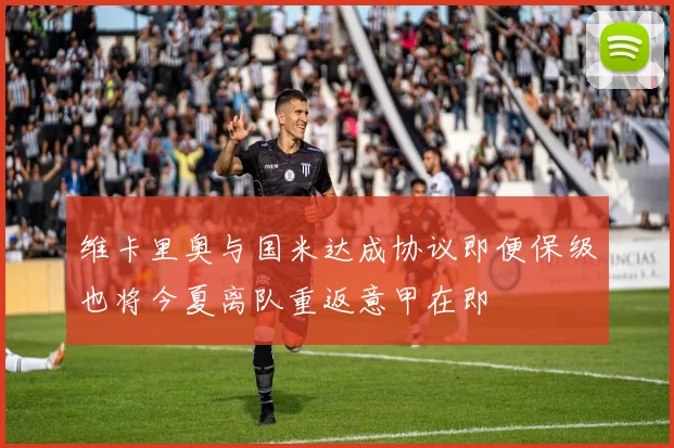 维卡里奥与国米达成协议即便保级也将今夏离队重返意甲在即