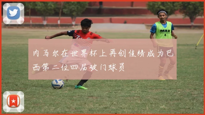 内马尔在世界杯上再创佳绩成为巴西第二位四届破门球员