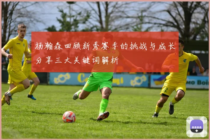 杨瀚森回顾新秀赛季的挑战与成长分享三大关键词解析