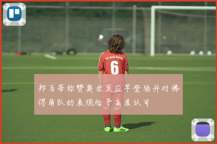 邦马蒂称赞奥尔莫应早登场并对佛得角队的表现给予高度认可
