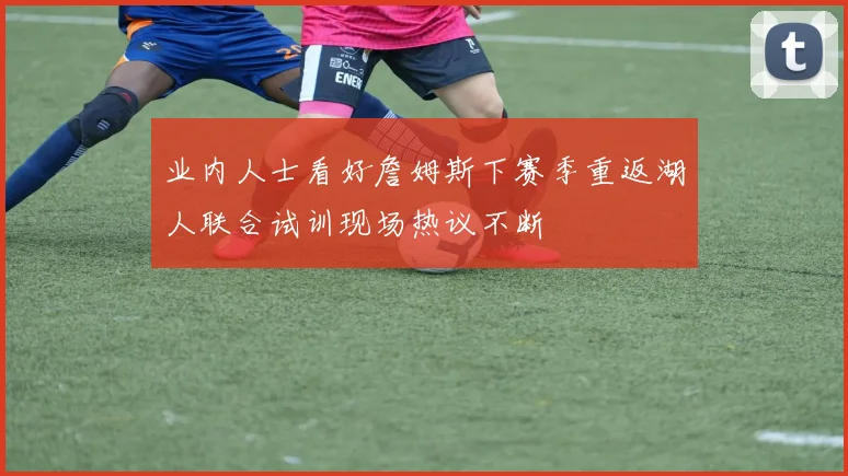 业内人士看好詹姆斯下赛季重返湖人联合试训现场热议不断