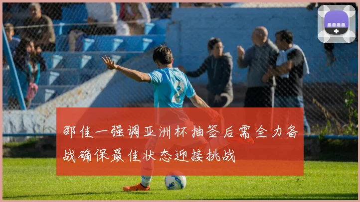 邵佳一强调亚洲杯抽签后需全力备战确保最佳状态迎接挑战