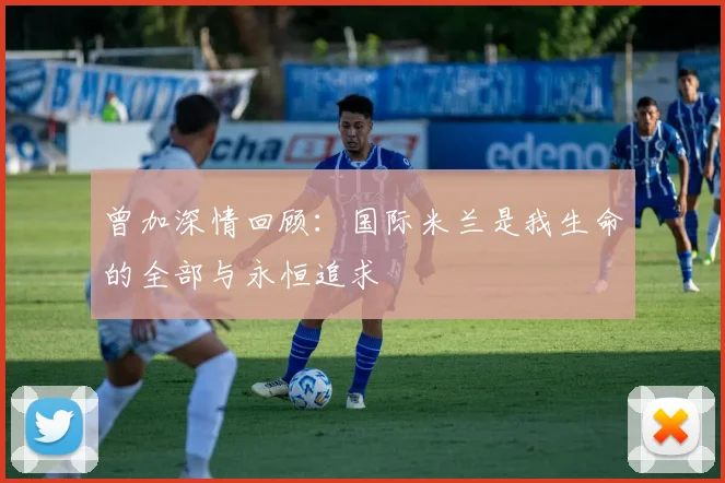 曾加深情回顾：国际米兰是我生命的全部与永恒追求