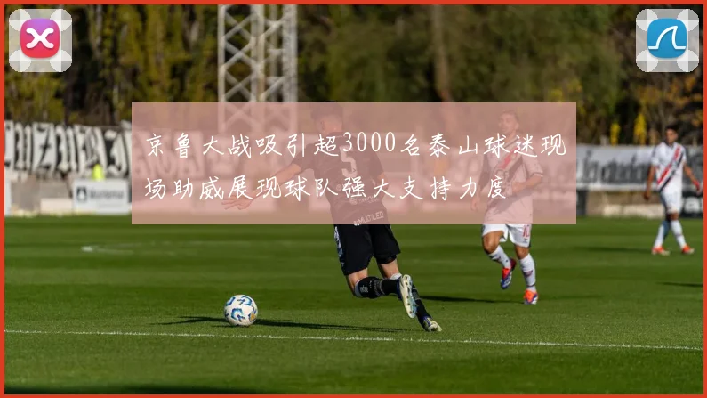 京鲁大战吸引超3000名泰山球迷现场助威展现球队强大支持力度