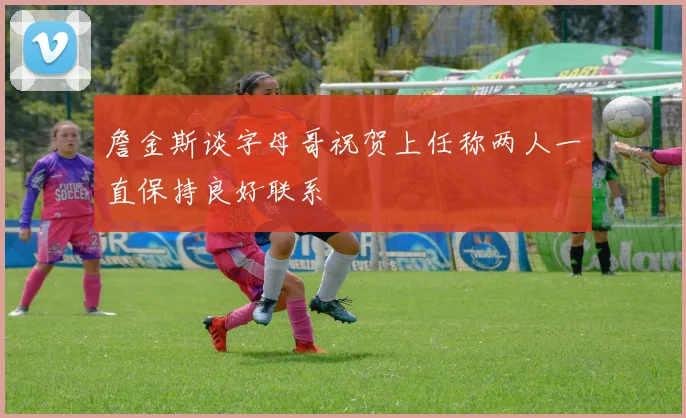 詹金斯谈字母哥祝贺上任称两人一直保持良好联系