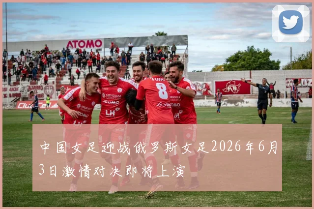 中国女足迎战俄罗斯女足2026年6月3日激情对决即将上演